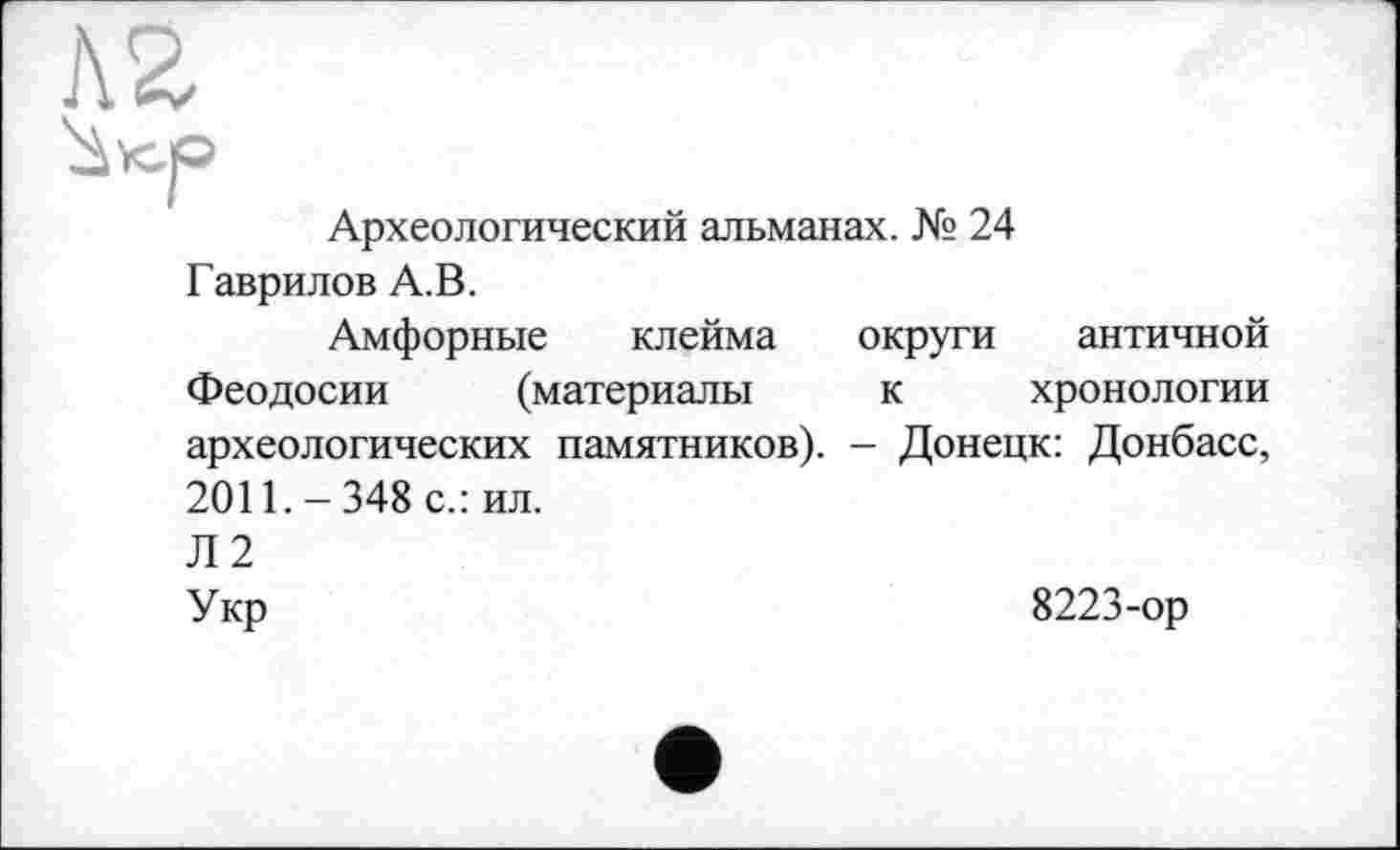 ﻿Археологический альманах. № 24
Гаврилов А.В.
Амфорные клейма округи античной Феодосии (материалы к хронологии археологических памятников). - Донецк: Донбасс, 2011.-348 с.: ил.
Л2
Укр
8223-ор